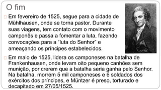 O fim 
Em fevereiro de 1525, segue para a cidade de 
Mühlhausen, onde se torna pastor. Durante 
suas viagens, tem contato com o movimento 
camponês e passa a fomentar a luta, fazendo 
convocações para a “luta do Senhor” e 
ameaçando os príncipes estabelecidos. 
Em maio de 1525, lidera os camponeses na batalha de 
Frankenhausen, onde levam oito pequeno canhões sem 
munição, por crerem que a batalha seria ganha pelo Senhor. 
Na batalha, morrem 5 mil camponeses e 6 soldados dos 
exércitos dos príncipes, e Müntzer é preso, torturado e 
decapitado em 27/05/1525. 
 