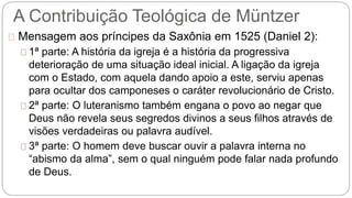 A Contribuição Teológica de Müntzer 
Mensagem aos príncipes da Saxônia em 1525 (Daniel 2): 
1ª parte: A história da igreja é a história da progressiva 
deterioração de uma situação ideal inicial. A ligação da igreja 
com o Estado, com aquela dando apoio a este, serviu apenas 
para ocultar dos camponeses o caráter revolucionário de Cristo. 
2ª parte: O luteranismo também engana o povo ao negar que 
Deus não revela seus segredos divinos a seus filhos através de 
visões verdadeiras ou palavra audível. 
3ª parte: O homem deve buscar ouvir a palavra interna no 
“abismo da alma”, sem o qual ninguém pode falar nada profundo 
de Deus. 
 