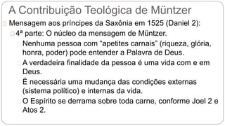 A Contribuição Teológica de Müntzer 
Mensagem aos príncipes da Saxônia em 1525 (Daniel 2): 
4ª parte: O núcleo da mensagem de Müntzer. 
Nenhuma pessoa com “apetites carnais” (riqueza, glória, 
honra, poder) pode entender a Palavra de Deus. 
A verdadeira finalidade da pessoa é uma vida com e em 
Deus. 
É necessária uma mudança das condições externas 
(sistema político) e internas da vida. 
O Espírito se derrama sobre toda carne, conforme Joel 2 e 
Atos 2. 
 