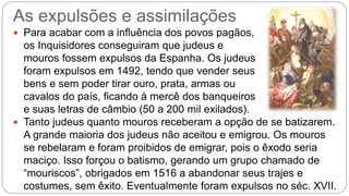 As expulsões e assimilações 
 Para acabar com a influência dos povos pagãos, 
os Inquisidores conseguiram que judeus e 
mouros fossem expulsos da Espanha. Os judeus 
foram expulsos em 1492, tendo que vender seus 
bens e sem poder tirar ouro, prata, armas ou 
cavalos do país, ficando à mercê dos banqueiros 
e suas letras de câmbio (50 a 200 mil exilados). 
 Tanto judeus quanto mouros receberam a opção de se batizarem. 
A grande maioria dos judeus não aceitou e emigrou. Os mouros 
se rebelaram e foram proibidos de emigrar, pois o êxodo seria 
maciço. Isso forçou o batismo, gerando um grupo chamado de 
“mouriscos”, obrigados em 1516 a abandonar seus trajes e 
costumes, sem êxito. Eventualmente foram expulsos no séc. XVII. 
 