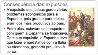 Consequência das expulsões 
 A expulsão dos judeus gerou vários 
problemas econômicos para a 
Espanha, pois grande parte deles 
eram dos mais produtivos ao país. 
 Entre eles, estavam os banqueiros 
com quem a Espanha se financiava. 
Com sua expulsão, a Espanha teve 
que fazer empréstimos com a Itália 
ou Alemanha, gerando prejuízos à 
coroa. 
 