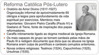 Reforma Católica Pós-Lutero 
 Oratório do Amor Divino (1517-1527): 
Organização informal de aproximadamente 60 
clérigos e leigos para aprofundamento da vida 
espiritual por exercícios. Membros mais 
importantes: Giovanni Pietro Caraffa (Paulo IV) e 
Gaetano di Tiene, fonte de inspiração dos papas 
reformadores. 
 Caraffa intimamente ligado ao dogma medieval da Igreja Romana. 
 Os mais capazes do grupo se tornam cardeais pelas mãos de 
Paulo III e redigem documento que dizia que os abusos na Igreja 
Romana eram culpa de pontífices e cardeais corruptos anteriores. 
 Novas ordens religiosas: Teatinos (1524), Capuchinhos (1525), 
Ursulinas (1535). 
 
