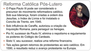 Reforma Católica Pós-Lutero 
 O Papa Paulo III pode ser considerado o 
precursor do movimento reformadora católico. 
Sob sua liderança, foram criadas a ordem dos 
Jesuítas, o Index de Livros e foi instalado o 
Concílio de Trento, em 1545. 
 Sob influência de Caraffa, autorizou a criação da 
Inquisição Romana, para perseguir os hereges. 
 Pio IV, sucessor de Paulo IV, elimina o nepotismo e regulamenta 
os poderes do Colégio de Cardeais. 
 Sisto V, seu sucessor, realiza uma reforma financeira. 
 Tais ações geram retornos de protestantes ao seio católico. Em 
1590, o resultado reduz o avanço protestante na Europa. 
 
