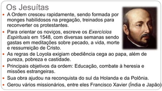 Os Jesuítas 
 A Ordem cresceu rapidamente, sendo formada por 
monges habilidosos na pregação, treinados para 
reconverter os protestantes. 
 Para orientar os noviços, escreve os Exercícios 
Espirituais em 1548, com diversas semanas sendo 
gastas em meditações sobre pecado, a vida, morte 
e ressurreição de Cristo. 
 As regras de Loyola exigiam obediência cega ao papa, além de 
pureza, pobreza e castidade. 
 Principais objetivos da ordem: Educação, combate à heresia e 
missões estrangeiras. 
 Sua obra ajudou na reconquista do sul da Holanda e da Polônia. 
 Gerou vários missionários, entre eles Francisco Xavier (Índia e Japão) 
 