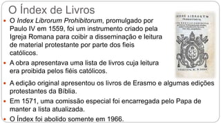 O Índex de Livros 
 O Index Librorum Prohibitorum, promulgado por 
Paulo IV em 1559, foi um instrumento criado pela 
Igreja Romana para coibir a disseminação e leitura 
de material protestante por parte dos fieis 
católicos. 
 A obra apresentava uma lista de livros cuja leitura 
era proibida pelos fiéis católicos. 
 A edição original apresentou os livros de Erasmo e algumas edições 
protestantes da Bíblia. 
 Em 1571, uma comissão especial foi encarregada pelo Papa de 
manter a lista atualizada. 
 O Índex foi abolido somente em 1966. 
 