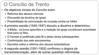 O Concílio de Trento 
 Os objetivos iniciais do Concílio eram: 
 Reforma dos abusos clericais 
 Discussão da doutrina da igreja 
 Possibilidade de convocação de cruzada contra os infiéis 
 A primeira sessão (1545-1547) discutiu a doutrina e determinou: 
 A Bíblia, os livros apócrifos e a tradição da igreja constituíam autoridade 
final para os fiéis. 
 O homem é justificado pela fé e pelas obras subsequentes. 
 Confirmação dos sete sacramentos. 
 Decretos sobre a reforma dos abusos eclesiásticos. 
 A segunda sessão (1551-1552) confirmou o dogma da 
transubstanciação, além de outras questões reformistas. 
 