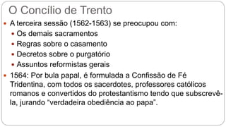O Concílio de Trento 
 A terceira sessão (1562-1563) se preocupou com: 
 Os demais sacramentos 
 Regras sobre o casamento 
 Decretos sobre o purgatório 
 Assuntos reformistas gerais 
 1564: Por bula papal, é formulada a Confissão de Fé 
Tridentina, com todos os sacerdotes, professores católicos 
romanos e convertidos do protestantismo tendo que subscrevê-la, 
jurando “verdadeira obediência ao papa”. 
 