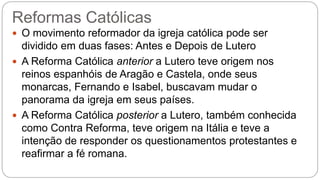 Reformas Católicas 
 O movimento reformador da igreja católica pode ser 
dividido em duas fases: Antes e Depois de Lutero 
 A Reforma Católica anterior a Lutero teve origem nos 
reinos espanhóis de Aragão e Castela, onde seus 
monarcas, Fernando e Isabel, buscavam mudar o 
panorama da igreja em seus países. 
 A Reforma Católica posterior a Lutero, também conhecida 
como Contra Reforma, teve origem na Itália e teve a 
intenção de responder os questionamentos protestantes e 
reafirmar a fé romana. 
 