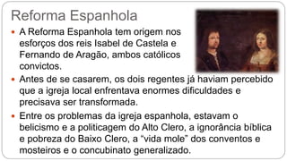 Reforma Espanhola 
 A Reforma Espanhola tem origem nos 
esforços dos reis Isabel de Castela e 
Fernando de Aragão, ambos católicos 
convictos. 
 Antes de se casarem, os dois regentes já haviam percebido 
que a igreja local enfrentava enormes dificuldades e 
precisava ser transformada. 
 Entre os problemas da igreja espanhola, estavam o 
belicismo e a politicagem do Alto Clero, a ignorância bíblica 
e pobreza do Baixo Clero, a “vida mole” dos conventos e 
mosteiros e o concubinato generalizado. 
 