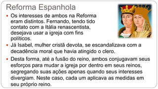 Reforma Espanhola 
 Os interesses de ambos na Reforma 
eram distintos. Fernando, tendo tido 
contato com a Itália renascentista, 
desejava usar a igreja com fins 
políticos. 
 Já Isabel, mulher cristã devota, se escandalizava com a 
decadência moral que havia atingido o clero. 
 Desta forma, até a fusão do reino, ambos conjugavam seus 
esforços para mudar a igreja por dentro em seus reinos, 
segregando suas ações apenas quando seus interesses 
divergiam. Neste caso, cada um aplicava as medidas em 
seu próprio reino. 
 