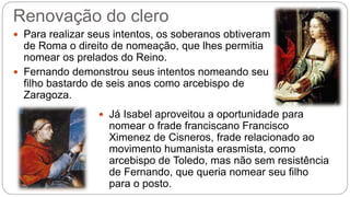 Renovação do clero 
 Para realizar seus intentos, os soberanos obtiveram 
de Roma o direito de nomeação, que lhes permitia 
nomear os prelados do Reino. 
 Fernando demonstrou seus intentos nomeando seu 
filho bastardo de seis anos como arcebispo de 
Zaragoza. 
 Já Isabel aproveitou a oportunidade para 
nomear o frade franciscano Francisco 
Ximenez de Cisneros, frade relacionado ao 
movimento humanista erasmista, como 
arcebispo de Toledo, mas não sem resistência 
de Fernando, que queria nomear seu filho 
para o posto. 
 