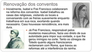 Renovação dos conventos 
 Inicialmente, Isabel e Frei Francisco colaboraram 
na reforma dos conventos. Isabel trabalhou as 
casas das religiosas, visitando os locais e 
conversando com as freiras suavemente enquanto 
trabalhava em sua roca, exortando quando 
necessário. Caso houvesse reincidência, era mais 
dura. 
 Já Frei Francisco, responsável pelos 
mosteiros masculinos, fazia uso direto de sua 
autoridade para impor sua vontade, o que lhe 
gerou inimigos na corte. Tanto os cônegos de 
Toledo quanto alguns franciscanos 
reclamaram com Roma, que travou as 
reformas até a interferência da rainha. 
 