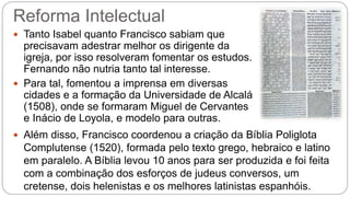 Reforma Intelectual 
 Tanto Isabel quanto Francisco sabiam que 
precisavam adestrar melhor os dirigente da 
igreja, por isso resolveram fomentar os estudos. 
Fernando não nutria tanto tal interesse. 
 Para tal, fomentou a imprensa em diversas 
cidades e a formação da Universidade de Alcalá 
(1508), onde se formaram Miguel de Cervantes 
e Inácio de Loyola, e modelo para outras. 
 Além disso, Francisco coordenou a criação da Bíblia Poliglota 
Complutense (1520), formada pelo texto grego, hebraico e latino 
em paralelo. A Bíblia levou 10 anos para ser produzida e foi feita 
com a combinação dos esforços de judeus conversos, um 
cretense, dois helenistas e os melhores latinistas espanhóis. 
 