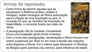 Armas de repressão 
 Como forma de reprimir aqueles que se 
opusessem à Reforma (judeus, árabes e 
hereges), Isabel conseguiu de Roma autorização 
para a criação de uma Inquisição no país. A 
inovação foi que, ao contrário da Inquisição da 
Idade Média, o comando ficaria nas mãos da 
coroa. 
 A perseguição não foi imediata. Inicialmente 
houve uma pregação geral contra a heresia. 
 Com o início das perseguições, reclamações a Roma fizeram-nas 
serem suspensas por Sixto IV, em meio à tensão das relações 
entre Espanha e Roma. Foi o infame papa Alexandre VI (Rodrigo 
de Bórgia) quem autorizou seu reinício, após influência de Isabel. 
 
