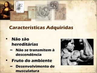 Características Adquiridas 
• Não são 
hereditárias 
– Não se transmitem à 
descendência 
• Fruto do ambiente 
– Desenvolvimento de 
musculatura 
 