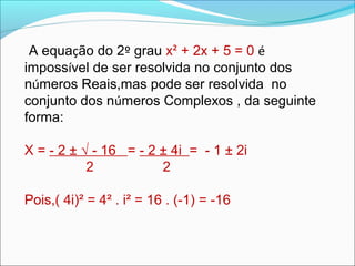 A equação do 2º grau x² + 2x + 5 = 0 é 
impossível de ser resolvida no conjunto dos 
números Reais,mas pode ser resolvida no 
conjunto dos números Complexos , da seguinte 
forma: 
X = - 2 ± √ - 16 = - 2 ± 4i = - 1 ± 2i 
2 2 
Pois,( 4i)² = 4² . i² = 16 . (-1) = -16 
 