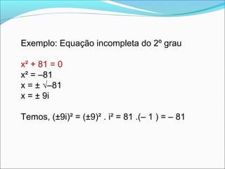 Exemplo: Equação incompleta do 2º grau 
x² + 81 = 0 
x² = –81 
x = ± √–81 
x = ± 9i 
Temos, (±9i)² = (±9)² . i² = 81 .(– 1 ) = – 81 
 