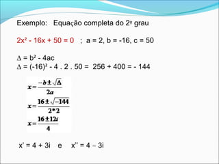 Exemplo: Equação completa do 2º grau 
2x² - 16x + 50 = 0 ; a = 2, b = -16, c = 50 
Δ = b² - 4ac 
Δ = (-16)² - 4 . 2 . 50 = 256 + 400 = - 144 
x’ = 4 + 3i e x’’ = 4 – 3i 
 