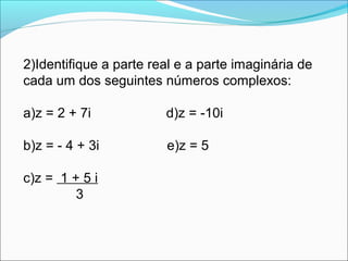 2)Identifique a parte real e a parte imaginária de 
cada um dos seguintes números complexos: 
a)z = 2 + 7i d)z = -10i 
b)z = - 4 + 3i e)z = 5 
c)z = 1 + 5 i 
3 
 