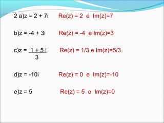 2 a)z = 2 + 7i Re(z) = 2 e Im(z)=7 
b)z = -4 + 3i Re(z) = -4 e Im(z)=3 
c)z = 1 + 5 i Re(z) = 1/3 e Im(z)=5/3 
3 
d)z = -10i Re(z) = 0 e Im(z)=-10 
e)z = 5 Re(z) = 5 e Im(z)=0 
 