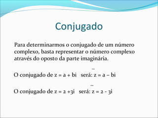 Conjugado 
Para determinarmos o conjugado de um número 
complexo, basta representar o número complexo 
através do oposto da parte imaginária. 
_ 
O conjugado de z = a + bi será: z = a – bi 
_ 
O conjugado de z = 2 +3i será: z = 2 - 3i 
 