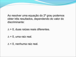 Ao resolver uma equação do 2º grau podemos 
obter três resultados, dependendo do valor do 
discriminante: 
Δ > 0, duas raízes reais diferentes. 
Δ = 0, uma raiz real. 
Δ < 0, nenhuma raiz real. 
 