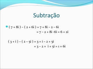 Subtração 
( 7 + 8i ) – ( 2 + 6i ) = 7 + 8i – 2 – 6i 
= 7 – 2 + 8i -6i = 6 + 2i 
( 3 + i ) – ( 2 – 5i ) = 3 + i – 2 + 5i 
= 3 – 2 + i + 5i = 1 + 6i 
 