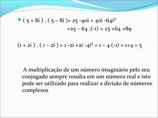 ( 5 + 8i ) . ( 5 – 8i )= 25 -40i + 40i -64i² 
=25 – 64 .(-1) = 25 +64 =89 
(1 + 2i ) . ( 1 – 2i ) = 1 -2i +2i -4i² = 1 – 4.(-1) = 1+4 = 5 
A multiplicação de um número imaginário pelo seu 
conjugado sempre resulta em um número real e isto 
pode ser utilizado para realizar a divisão de números 
complexos 
 
