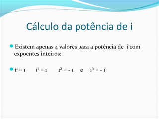 Cálculo da potência de i 
Existem apenas 4 valores para a potência de i com 
expoentes inteiros: 
i0 = 1 i¹ = i i² = - 1 e i³ = - i 
 
