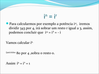 in = ir 
Para calcularmos por exemplo a potência i343, iremos 
dividir 343 por 4, irá sobrar um resto r igual a 3, assim, 
podemos concluir que i343 = i³ = - i 
Vamos calcular i80 . 
Quando dividimos 80 por 4 ,sobra o resto 0. 
Assim: i80 = i° = 1 
 
