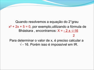 Quando resolvemos a equação do 2°grau 
x² + 2x + 5 = 0, por exemplo,utilizando a fórmula de 
Bháskara , encontramos: X = - 2 ± √-16 
2 
Para determinar o valor de x, é preciso calcular a 
√ - 16. Porém isso é impossível em IR. 
 