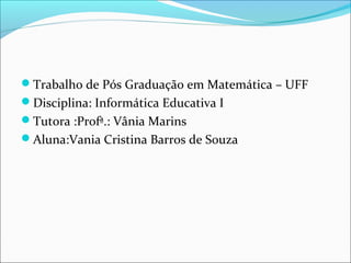 Trabalho de Pós Graduação em Matemática – UFF 
Disciplina: Informática Educativa I 
Tutora :Profª.: Vânia Marins 
Aluna:Vania Cristina Barros de Souza 
 