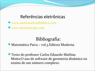 Referências eletrônicas 
www.matematicadidática.com 
www.brasilescola.com 
Bibliografia: 
Matemática Paiva – vol.3.Editora Moderna 
Texto do professor Carlos Eduardo Mathias 
Motta:O uso de software de geometria dinâmica no 
ensino de um número complexo. 
