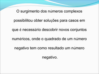 O surgimento dos números complexos 
possibilitou obter soluções para casos em 
que é necessário descobrir novos conjuntos 
numéricos, onde o quadrado de um número 
negativo tem como resultado um número 
negativo. 
 