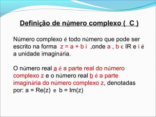 Definição de número complexo ( C ) 
Número complexo é todo número que pode ser 
escrito na forma z = a + b i ,onde a , b ϵ IR e i é 
a unidade imaginária. 
O número real a é a parte real do número 
complexo z e o número real b é a parte 
imaginária do número complexo z, denotadas 
por: a = Re(z) e b = Im(z) 
 