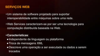 SERVIÇOS WEB
•Um sistema de software projetado para suportar
interoperabilidade entre máquinas sobre uma rede.
•Web Services caracterizam-se por ser uma tecnologia para
computação distribuída baseada na Web.
•Características:
●Independente de linguagem ou plataforma
●Troca de mensagens XML
●Descreve uma operação a ser executada ou dados a serem
trocados
 
