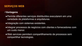 SERVIÇOS WEB
•Vantagens
●Permite diferentes serviços distribuídos executarem em uma
variedade de plataformas e arquiteturas.
●Integração com sistemas existentes.
●Integrar processos de negócios com clientes e fornecedores com
um custo menor.
●Web services permitem compartilhamento de processos sem
compartilhar tecnologias.
 