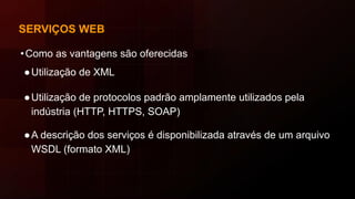 SERVIÇOS WEB
•Como as vantagens são oferecidas
●Utilização de XML
●Utilização de protocolos padrão amplamente utilizados pela
indústria (HTTP, HTTPS, SOAP)
●A descrição dos serviços é disponibilizada através de um arquivo
WSDL (formato XML)
 