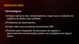 SERVIÇOS WEB
•Desvantagens
●Integrar serviços web, dinamicamente, requer que o conteúdo de
registros de dados seja confiável.
●Problemas de desempenho.
●Custo maior para processar documentos XML.
●Padrões para integração de processos de negócio e
gerenciamento de transações podem ser complexos em alguns
casos.
 