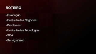 ROTEIRO
•Introdução
•Evolução dos Negócios
•Problemas
•Evolução das Tecnologias
•SOA
•Serviços Web
 