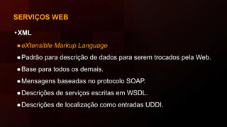SERVIÇOS WEB
•XML
●eXtensible Markup Language
●Padrão para descrição de dados para serem trocados pela Web.
●Base para todos os demais.
●Mensagens baseadas no protocolo SOAP.
●Descrições de serviços escritas em WSDL.
●Descrições de localização como entradas UDDI.
 