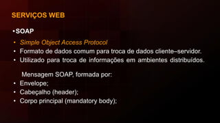 SERVIÇOS WEB
•SOAP
• Simple Object Access Protocol
• Formato de dados comum para troca de dados cliente–servidor.
• Utilizado para troca de informações em ambientes distribuídos.
Mensagem SOAP, formada por:
• Envelope;
• Cabeçalho (header);
• Corpo principal (mandatory body);
 