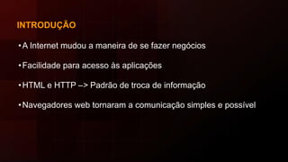 INTRODUÇÃO
•A Internet mudou a maneira de se fazer negócios
•Facilidade para acesso às aplicações
•HTML e HTTP –> Padrão de troca de informação
•Navegadores web tornaram a comunicação simples e possível
 