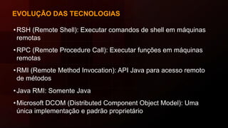 EVOLUÇÃO DAS TECNOLOGIAS
•RSH (Remote Shell): Executar comandos de shell em máquinas
remotas
•RPC (Remote Procedure Call): Executar funções em máquinas
remotas
•RMI (Remote Method Invocation): API Java para acesso remoto
de métodos
•Java RMI: Somente Java
•Microsoft DCOM (Distributed Component Object Model): Uma
única implementação e padrão proprietário
 