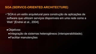 SOA (SERVICE-ORIENTED ARCHITECTURE)
•“SOA é um estilo arquitetural para construção de aplicações de
software que utilizam serviços disponíveis em uma rede como a
Web” [Endrei et al., 2004].
●Objetivos:
●Integração de sistemas heterogêneos (interoperabilidade);
●Facilitar manutenções
 