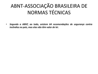 ABNT-ASSOCIAÇÃO BRASILEIRA DE
NORMAS TÉCNICAS
• Segundo a ABNT, ao todo, existem 64 recomendações de segurança contra
incêndios no país, mas elas não têm valor de lei.
 