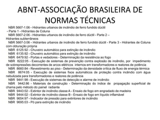 ✓NBR 5667-1:06 - Hidrantes urbanos de incêndio de ferro fundido dúctil
- Parte 1 - Hidrantes de Coluna
✓NBR 5667-2:06 - Hidrantes urbanos de incêndio de ferro dúctil - Parte 2 –
Hidrantes subterrâneos
✓NBR 5667-3:06 - Hidrantes urbanos de incêndio de ferro fundido dúctil - Parte 3 - Hidrantes de Coluna
com obturação própria
✓NBR 6125:92 - Chuveiro automático para extinção de incêndio
✓NBR 6135:92 - Chuveiro automático para extinção de incêndio
✓NBR 6479:92 - Portas e vedadores - Determinação da resistência ao fogo
✓NBR 8222:05 - Execução de sistemas de prevenção contra explosão de incêndio, por impedimento
de sobrepressões decorrentes de arcos elétricos internos em transformadores e reatores de potência
✓NBR 8660:84 - Revestimento ao piso - Determinação da densidade crítica de fluxo de energia térmica
✓NBR 8674:05 - Execução de sistemas fixos automáticos de proteção contra incêndio com água
nebulizada para transformadores e reatores de potência
✓NBR 9441:98 - Execução de sistemas de detecção e alarme de incêndio
✓NBR 9442:86 - Materiais de construção - Determinação do índice de propagação superficial de
chama pelo método do painel radiante
✓NBR 9443:02 - Extintor de incêndio classe A - Ensaio de fogo em engradado de madeira
✓NBR 9444:02 - Extintor de incêndio classe B - Ensaio de fogo em líquido inflamável
✓NBR 9654:97 - Indicador de pressão para extintores de incêndio
✓NBR 9695:03 - Pó para extinção de incêndio
ABNT-ASSOCIAÇÃO BRASILEIRA DE
NORMAS TÉCNICAS
 