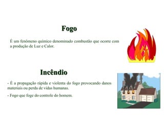 Fogo
É um fenômeno químico denominado combustão que ocorre com
a produção de Luz e Calor.
Incêndio
- É a propagação rápida e violenta do fogo provocando danos
materiais ou perda de vidas humanas.
- Fogo que foge do controle do homem.
 