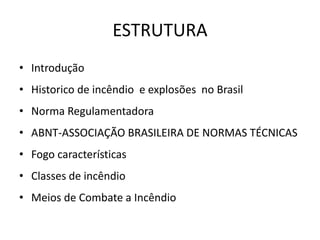 ESTRUTURA
• Introdução
• Historico de incêndio e explosões no Brasil
• Norma Regulamentadora
• ABNT-ASSOCIAÇÃO BRASILEIRA DE NORMAS TÉCNICAS
• Fogo características
• Classes de incêndio
• Meios de Combate a Incêndio
 