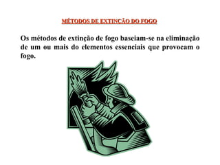 MÉTODOS DE EXTINÇÃO DO FOGO
Os métodos de extinção de fogo baseiam-se na eliminação
de um ou mais do elementos essenciais que provocam o
fogo.
 